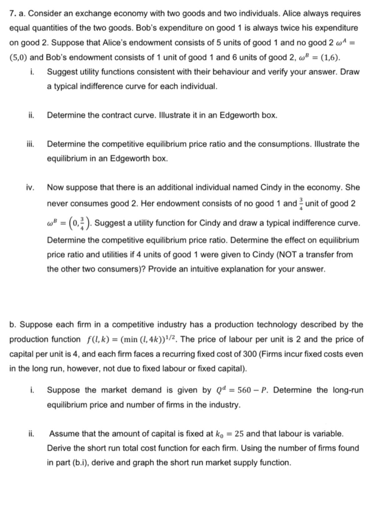 7. a. Consider an exchange economy with two goods and two individuals. Alice always requires
equal quantities of the two goods. Bob's expenditure on good 1 is always twice his expenditure
on good 2. Suppose that Alice's endowment consists of 5 units of good 1 and no good 2 w4 =
(5,0) and Bob's endowment consists of 1 unit of good 1 and 6 units of good 2, wB = (1,6).
i. Suggest utility functions consistent with their behaviour and verify your answer. Draw
a typical indifference curve for each individual.
ii.
Determine the contract curve. Illustrate it in an Edgeworth box.
ii.
Determine the competitive equilibrium price ratio and the consumptions. Illustrate the
equilibrium in an Edgeworth box.
iv.
Now suppose that there is an additional individual named Cindy in the economy. She
never consumes good 2. Her endowment consists of no good 1 and unit of good 2
wB = (0,2). Suggest a utility function for Cindy and draw a typical indifference curve.
Determine the competitive equilibrium price ratio. Determine the effect on equilibrium
price ratio and utilities if 4 units of good 1 were given to Cindy (NOT a transfer from
the other two consumers)? Provide an intuitive explanation for your answer.
b. Suppose each firm in a competitive industry has a production technology described by the
production function f(l,k) = (min (I, 4k))'/2. The price of labour per unit is 2 and the price of
capital per unit is 4, and each firm faces a recurring fixed cost of 300 (Firms incur fixed costs even
in the long run, however, not due to fixed labour or fixed capital).
Suppose the market demand is given by Qd = 560 – P. Determine the long-run
equilibrium price and number of firms in the industry.
i.
ii.
Assume that the amount of capital is fixed at ko = 25 and that labour is variable.
Derive the short run total cost function for each firm. Using the number of firms found
in part (b.i), derive and graph the short run market supply function.
