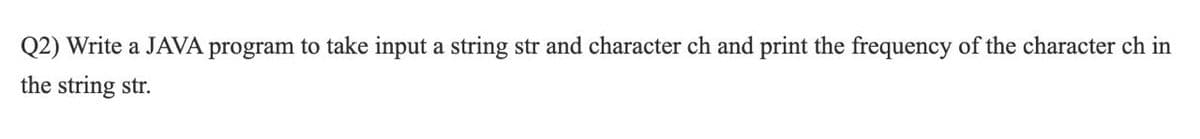 Q2) Write a JAVA program to take input a string str and character ch and print the frequency of the character ch in
the string str.
