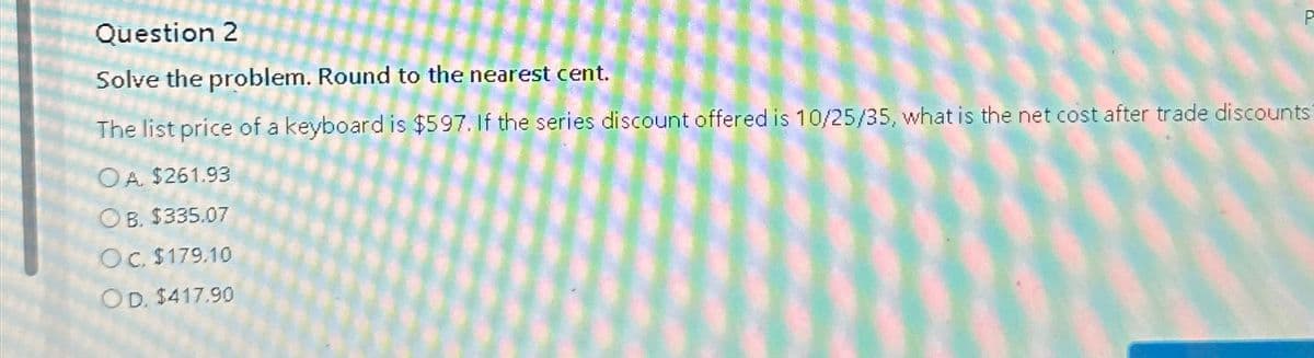 Question 2
Solve the problem. Round to the nearest cent.
The list price of a keyboard is $597. If the series discount offered is 10/25/35, what is the net cost after trade discounts
OA. $261.93
O B. $335.07
Oc. $179.10
OD. $417.90