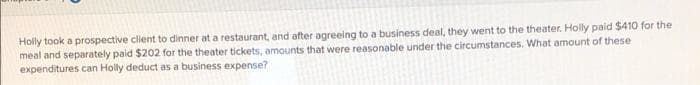 Holly took a prospective client to dinner at a restaurant, and after agreeing to a business deal, they went to the theater. Holly paid $410 for the
meal and separately paid $202 for the theater tickets, amounts that were reasonable under the circumstances. What amount of these
expenditures can Holly deduct as a business expense?
