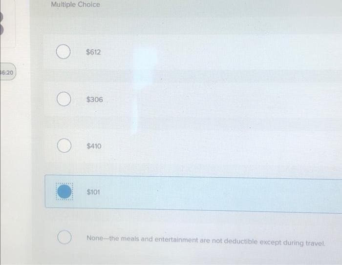 16:20
Multiple Choice
O
O
$612
$306
$410
$101
None-the meals and entertainment are not deductible except during travel.