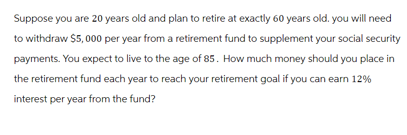 Suppose you are 20 years old and plan to retire at exactly 60 years old. you will need
to withdraw $5,000 per year from a retirement fund to supplement your social security
payments. You expect to live to the age of 85. How much money should you place in
the retirement fund each year to reach your retirement goal if you can earn 12%
interest per year from the fund?