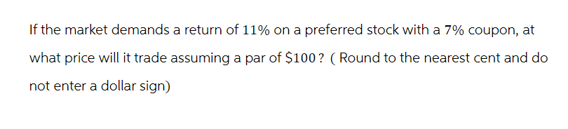 If the market demands a return of 11% on a preferred stock with a 7% coupon, at
what price will it trade assuming a par of $100? (Round to the nearest cent and do
not enter a dollar sign)