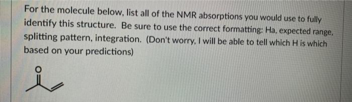 For the molecule below, list all of the NMR absorptions you would use to fully
identify this structure. Be sure to use the correct formatting: Ha, expected range,
splitting pattern, integration. (Don't worry, I will be able to tell which H is which
based on your predictions)
