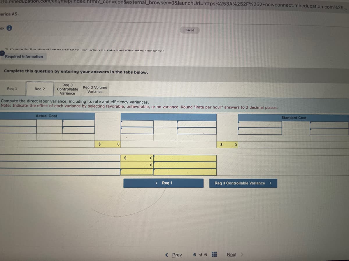 zto.mheducation.com/ext/map/index.html?_con=con&external_browser=0&launchUrl=https%253A%252F%252Fnewconnect.mheducation.com%25...
serica AS...
ork i
2/AmAuto the direct lahor variance including ite rato and otticione variancos
Required information
Complete this question by entering your answers in the tabs below.
Req 1
Req 2
Req 3
Controllable Req 3 Volume
Variance
Variance
Compute the direct labor variance, including its rate and efficiency variances.
Note: Indicate the effect of each variance by selecting favorable, unfavorable, or no variance. Round "Rate per hour" answers to 2 decimal places.
Actual Cost
$
0
$
0
0
< Req 1
Saved
< Prev
mino
#
$
Req 3 Controllable Variance
6 of 6
HH
HH
0
Next >
Standard Cost