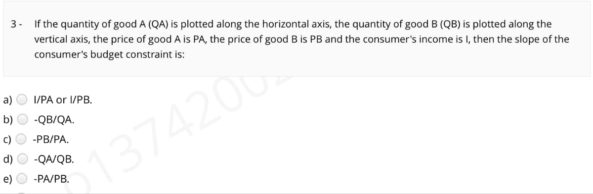 3-
If the quantity of good A (QA) is plotted along the horizontal axis, the quantity of good B (QB) is plotted along the
vertical axis, the price of good A is PA, the price of good B is PB and the consumer's income is I, then the slope of the
consumer's budget constraint is:
1374200.
a)
b)
d)
I/PA or I/PB.
-QB/QA.
-PB/PA.
-QA/QB.
-PA/PB.