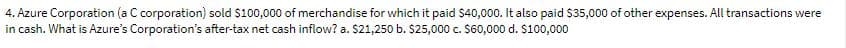 4. Azure Corporation (a C corporation) sold $100,000 of merchandise for which it paid S40,000. It also paid $35,000 of other expenses. All transactions were
in cash. What is Azure's Corporation's after-tax net cash inflow? a. $21,250 b. $25,000 c. $60,000 d. $100,000
