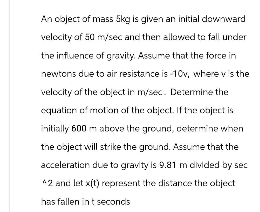 An object of mass 5kg is given an initial downward
velocity of 50 m/sec and then allowed to fall under
the influence of gravity. Assume that the force in
newtons due to air resistance is -10v, where v is the
velocity of the object in m/sec. Determine the
equation of motion of the object. If the object is
initially 600 m above the ground, determine when
the object will strike the ground. Assume that the
acceleration due to gravity is 9.81 m divided by sec
^2 and let x(t) represent the distance the object
has fallen in t seconds