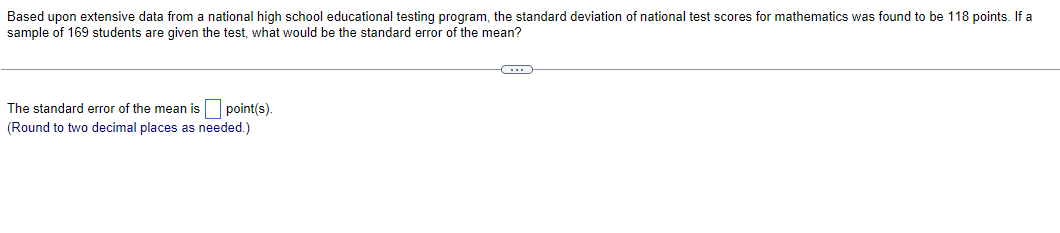 Based upon extensive data from a national high school educational testing program, the standard deviation of national test scores for mathematics was found to be 118 points. If a
sample of 169 students are given the test, what would be the standard error of the mean?
C
The standard error of the mean is point(s).
(Round to two decimal places as needed.)