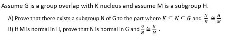 Assume G is a group overlap with K nucleus and assume M is a subgroup H.
A) Prove that there exists a subgroup N of G to the part where K C NCG and
B) If M is normal in H, prove that N is normal in G and .
G
N
