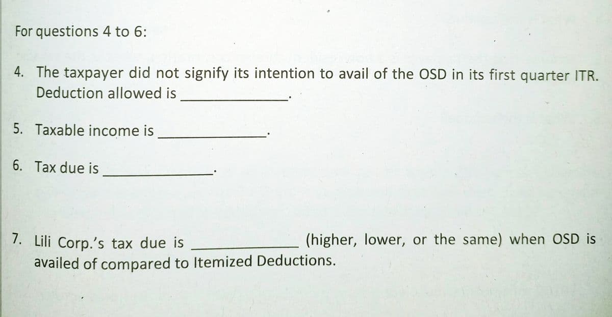 For questions 4 to 6:
4. The taxpayer did not signify its intention to avail of the OSD in its first quarter ITR.
Deduction allowed is
5. Taxable income is
6. Tax due is
1. Lili Corp.'s tax due is
(higher, lower, or the same) when OSD is
availed of compared to Itemized Deductions.
