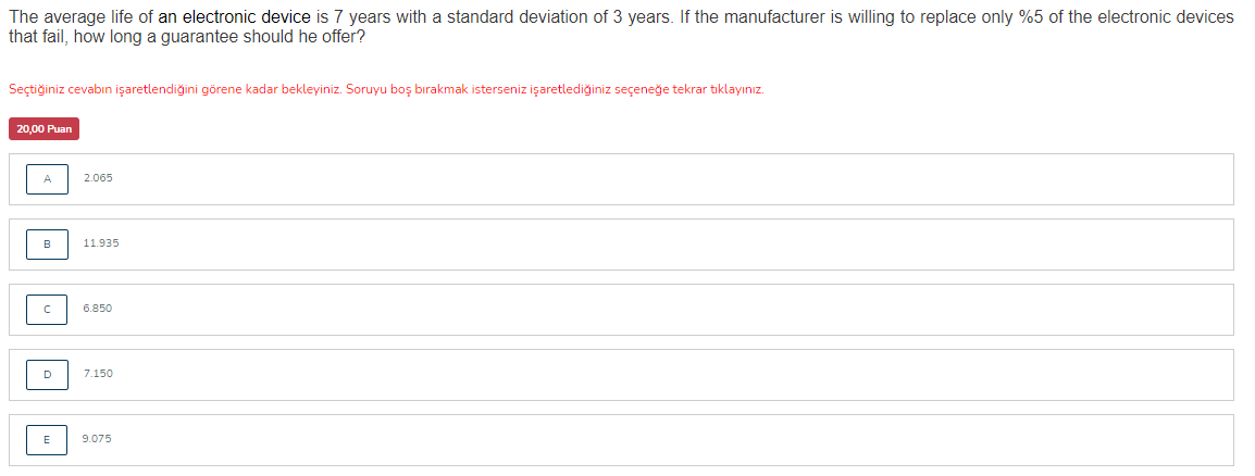 The average life of an electronic device is 7 years with a standard deviation of 3 years. If the manufacturer is willing to replace only %5 of the electronic devices
that fail, how long a guarantee should he offer?
Seçtiğiniz cevabın işaretlendiğini görene kadar bekleyiniz. Soruyu boş bırakmak isterseniz işaretlediğiniz seçeneğe tekrar tıklayınız.
20,00 Puan
A
2.065
в
11.935
6.850
D
7.150
E
9.075
