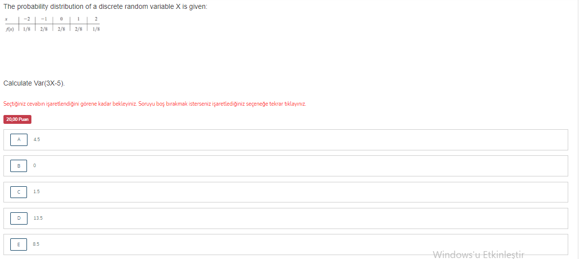 The probability distribution of a discrete random variable X is given:
-1
2
2/8
2/8
2/8
1/8
Calculate Var(3X-5).
Seçtiğiniz cevabın işaretlendiğini görene kadar bekleyiniz Soruyu boş bırakmak isterseniz işaretlediğiniz seçeneğe tekrar tıklayınız.
20,00 Puan
A
4.5
B
1.5
D
13.5
E
8.5
Windows'u Etkinleştir
