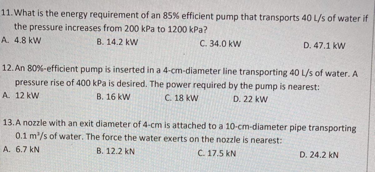 11. What is the energy requirement of an 85% efficient pump that transports 40 L/s of water if
the pressure increases from 200 kPa to 1200 kPa?
A. 4.8 kW
B. 14.2 kW
C. 34.0 kW
D. 47.1 kW
12. An 80%-efficient pump is inserted in a 4-cm-diameter line transporting 40 L/s of water. A
pressure rise of 400 kPa is desired. The power required by the pump is nearest:
A. 12 kW
B. 16 kW
C. 18 kW
D. 22 kW
13.A nozzle with an exit diameter of 4-cm is attached to a 10-cm-diameter pipe transporting
0.1 m2/s of water. The force the water exerts on the nozzle is nearest:
A. 6.7 kN
B. 12.2 kN
C. 17.5 kN
D. 24.2 kN
