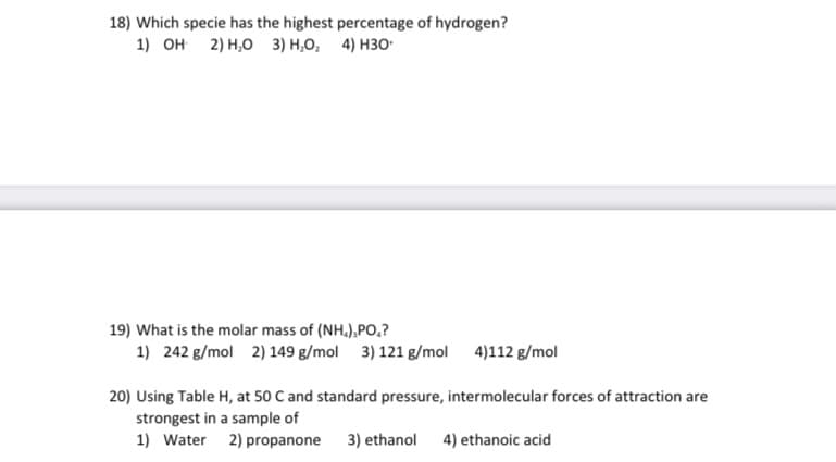 18) Which specie has the highest percentage of hydrogen?
1) он 2) н,о з) н.о, 4) нзо-
19) What is the molar mass of (NH.),PO,?
1) 242 g/mol 2) 149 g/mol 3) 121 g/mol 4)112 g/mol
20) Using Table H, at 50 C and standard pressure, intermolecular forces of attraction are
strongest in a sample of
1) Water 2) propanone
3) ethanol
4) ethanoic acid
