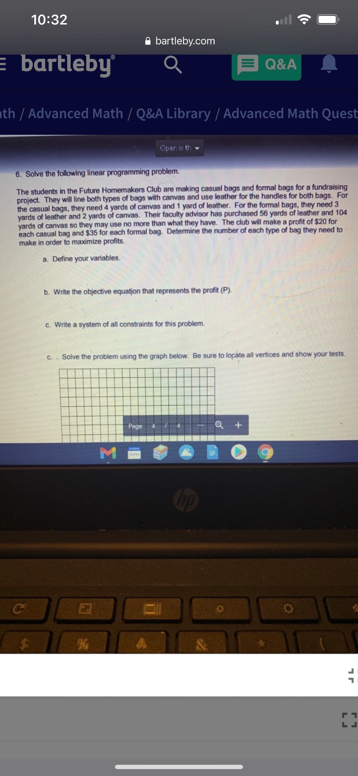 10:32
A bartleby.com
= bartleby
E Q&A
th / Advanced Math / Q&A Library / Advanced Math Quest
Open w th
6. Solve the following linear programming problem.
The students in the Future Homemakers Club are making casual bags and formal bags for a fundraising
project. They will line both types of bags with canvas and use leather for the handles for both bags. For
the casual bags, they need 4 yards of canvas and 1 yard of leather. For the formal bags, they need 3
yards of leather and 2 yards of canvas. Their faculty advisor has purchased 56 yards of leather and 104
yards of canvas so they may use no more than what they have. The club will make a profit of $20 for
each casual bag and $35 for each formal bag. Determine the number of each type of bag they need to
make in order to maximize profits.
a. Define your variables.
b. Write the objective equation that represents the profit (P).
c. Write a system of all constraints for this problem.
C.. Solve the problem using the graph below. Be sure to locate all vertices and show your tests.
Page
M
Op
&
