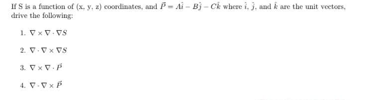 If S is a function of (x, y, z) coordinates, and P = Ai - Bj - Ck where i, j, and k are the unit vectors,
drive the following:
1. V x V VS
2. V-VX VS
3. VXV.P
4. V-V x P