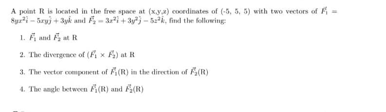 A point R is located in the free space at (x,y,z) coordinates of (-5, 5, 5) with two vectors of F₁ =
Sya²-5ay + 3yk and F₂=3a22+3y23-522k, find the following:
1. F₁ and F₂ at R
2. The divergence of (F₁x F₂) at R
3. The vector component of F(R) in the direction of F₂(R)
4. The angle between Fi(R) and F₂(R)