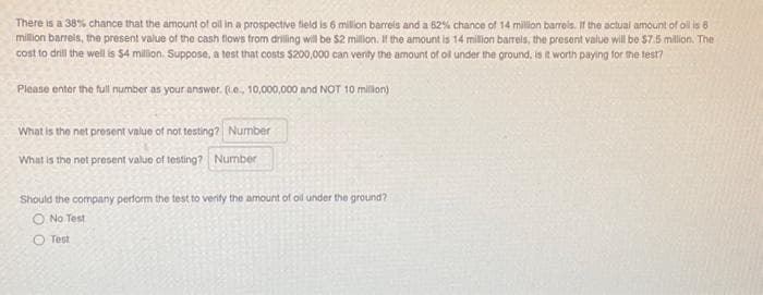 There is a 38% chance that the amount of oil in a prospective field is 6 million barrels and a 82 % chance of 14 million barrels. If the actual amount of oil is 6
million barrels, the present value of the cash flows from drilling will be $2 million. If the amount is 14 million barrels, the present value will be $7.5 million. The
cost to drill the well is $4 million. Suppose, a test that costs $200,000 can verity the amount of oil under the ground, is it worth paying for the test?
Please enter the full number as your answer. (te., 10,000,000 and NOT 10 million)
What is the net present value of not testing? Number
What is the net present value of testing? Number
Should the company perform the test to verify the amount of oil under the ground?
O No Test
O Test