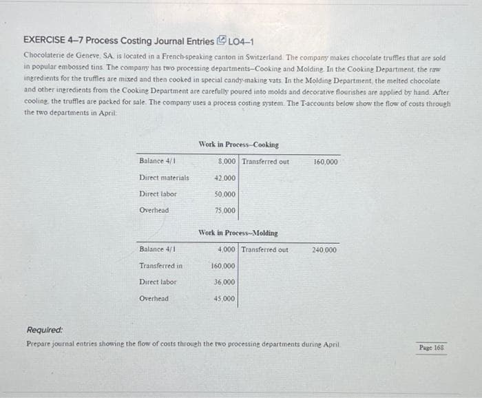 EXERCISE 4-7 Process Costing Journal EntriesLO4-1
Chocolaterie de Geneve. SA. is located in a French-speaking canton in Switzerland. The company makes chocolate truffles that are sold
in popular embossed tins. The company has two processing departments-Cooking and Molding. In the Cooking Department, the raw
ingredients for the truffles are mixed and then cooked in special candy-making vats. In the Molding Department, the melted chocolate
and other ingredients from the Cooking Department are carefully poured into molds and decorative flourishes are applied by hand. After
cooling the truffles are packed for sale. The company uses a process costing system. The T-accounts below show the flow of costs through
the two departments in April:
Balance 4/1
Direct materials
Direct labor
Overhead
Balance 4/1
Transferred in
Direct labor
Overhead
Work in Process-Cooking
$.000 Transferred out
42,000
50,000
75,000
Work in Process-Molding
4.000 Transferred out
160,000
36,000
45,000
160,000
240,000
Required:
Prepare journal entries showing the flow of costs through the two processing departments during April
Page 168