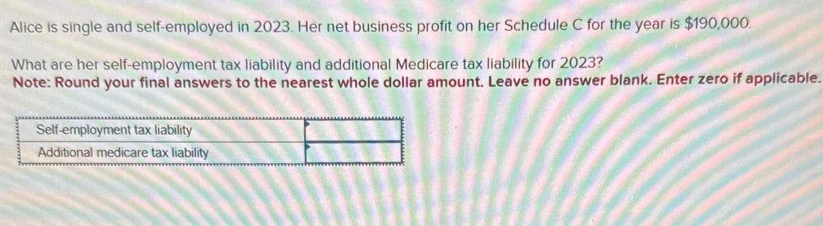 Alice is single and self-employed in 2023. Her net business profit on her Schedule C for the year is $190,000.
What are her self-employment tax liability and additional Medicare tax liability for 2023?
Note: Round your final answers to the nearest whole dollar amount. Leave no answer blank. Enter zero if applicable.
Self-employment tax liability
Additional medicare tax liability