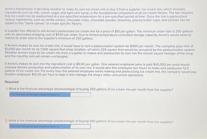 Annie's Homemade is deciding whether to make its own ice cream mix or buy it from a supplier, Ice cream mix, which includes
ingredients such as milk, cream, sugar, and light corn syrup, is the foundational component of all ice cream flavors. The law requires
that ice cream mix be pasteurized at a pre-specified temperature for a pre-specified period of time. Once the mix is pasteurized
various ingredients, such as vanilla extract, chocolate chips, chocolate powder, brownies, peanut butter cups, and cookies can be
added to this "blank canvas" to create specific flavors.
A supplier has offered to sell Annie's pasteurized ice cream mix for a price of $10 per gallon. The minimum order size is 250 gallons
with an associated shipping cost of $500 per order. Due to limited temperature-controlled storage capacity, Annie's would need to
restrict its order size to the supplier's minimum of 250 gallons.
If Annie's makes its own ice cream mix, it would have to rent a pasteurization system for $400 per month. The company pays rent of
$3,000 per month for its 1,500 square-feet shop location-of which 225 square-feet would be occupied by the pasteurization system.
Whether Annie's buys its ice cream mix from a supplier or makes and pasteurizes its own mix the overall square footage of the shop
and the monthly rent will remain unchanged.
If Annie's makes its own mix the ingredient cost is $9.00 per gallon. One salaried employee (who is paid $45,000 per year) would
oversee Annie's production and pasteurization of its own mix. It would take this employee two hours to make and pasteurize 12.5
gallons of ice cream mix. For every hour the salaried employee works making and pasteurizing ice cream mix, the company would pay
another employee $15.00 per hour to step in and manage the shop's other concurrent operations.
Required;
1. What is the financial advantage (disadvantage) of buying 250 gallons of ice cream mix per month from the supplier?
The financial advantage (disadvantage) is
2. What is the financial advantage (disadvantage) of buying 500 gallons of ice cream mix per month from the supplier?
The financial advantage (disadvantage) is