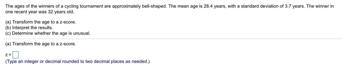 The ages of the winners of a cycling tournament are approximately bell-shaped. The mean age is 28.4 years, with a standard deviation of 3.7 years. The winner in
one recent year was 32 years old.
(a) Transform the age to a z-score.
(b) Interpret the results.
(c) Determine whether the age is unusual.
(a) Transform the age to a z-score.
(Type an integer or decimal rounded to two decimal places as needed.)
