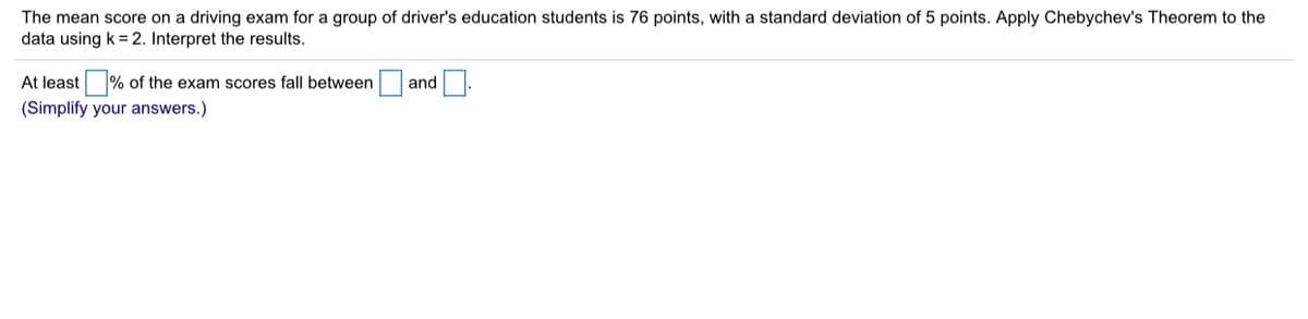 The mean score on a driving exam for a group of driver's education students is 76 points, with a standard deviation of 5 points. Apply Chebychev's Theorem to the
data using k = 2. Interpret the results.
At least % of the exam scores fall between and.
(Simplify your answers.)
