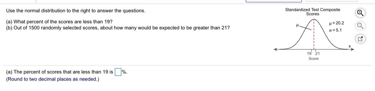 Use the normal distribution to the right to answer the questions.
Standardized Test Composite
Scores
(a) What percent of the scores are less than 19?
(b) Out of 1500 randomly selected scores, about how many would be expected to be greater than 21?
H= 20,2
6= 5,1
19 21
Score
(a) The percent of scores that are less than 19 is %.
(Round to two decimal places as needed.)
