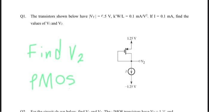 Q1. The transistors shown below have |VT|= C.5 V, k'W/L 0.1 mA/V². If I = 0.1 mA, find the
values of Vi and V₂.
02
Find V₂
PMOS
1.25 V
-1.25 V
For the sirenit che un holow find V. and V. The MOS trancictore hou Va- 1 V and