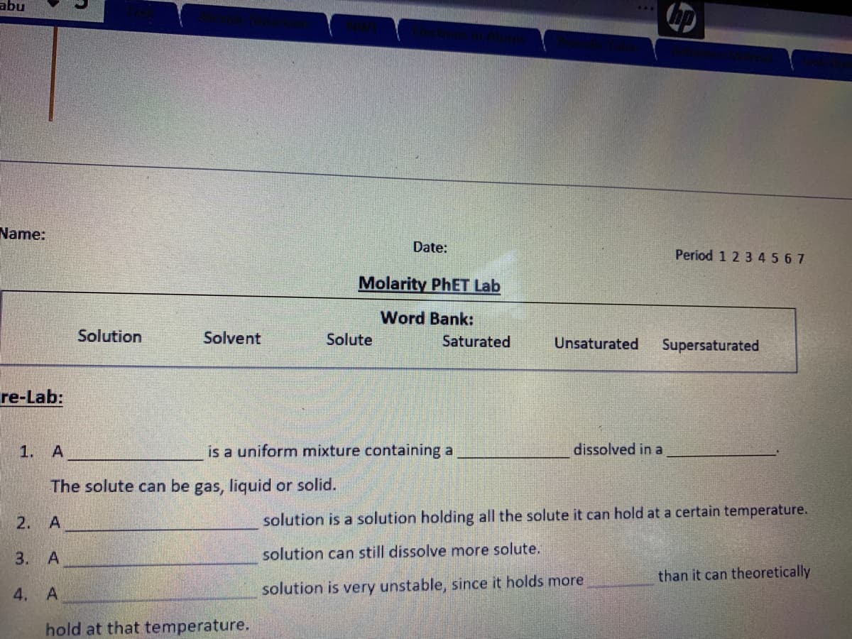 abu
Name:
Date:
Period 1 2 3 45 67
Molarity PHET Lab
Word Bank:
Solution
Solvent
Solute
Saturated
Unsaturated
Supersaturated
re-Lab:
1. A
is a uniform mixture containing a
dissolved in a
The solute can be gas, liquid or solid.
2. A
solution is a solution holding all the solute it can hold at a certain temperature.
3. A
solution can still dissolve more solute.
than it can theoretically
4.
solution is very unstable, since it holds more
hold at that temperature.
