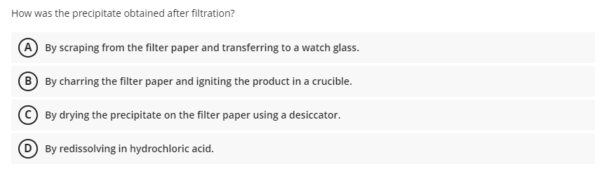 How was the precipitate obtained after filtration?
(A By scraping from the filter paper and transferring to a watch glass.
B By charring the filter paper and igniting the product in a crucible.
By drying the precipitate on the filter paper using a desiccator.
D By redissolving in hydrochloric acid.
