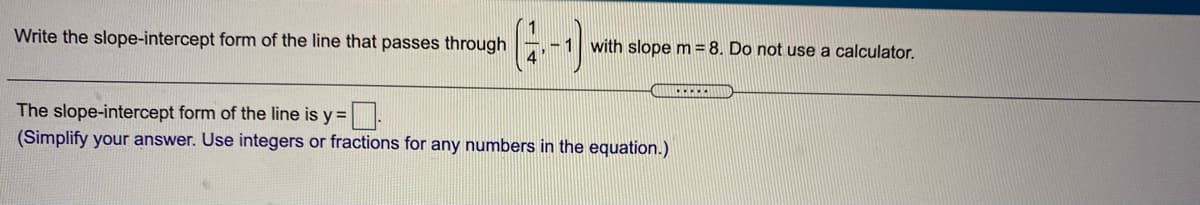 Write the slope-intercept form of the line that passes through
-1
with slope m = 8. Do not use a calculator.
The slope-intercept form of the line is y= .
(Simplify your answer. Use integers or fractions for any numbers in the equation.)
