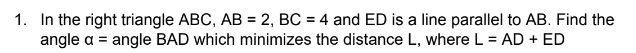 1. In the right triangle ABC, AB = 2, BC = 4 and ED is a line parallel to AB. Find the
angle a = angle BAD which minimizes the distance L, where L = AD + ED
%3D
