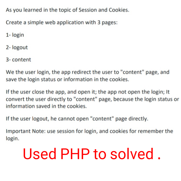 As you learned in the topic of Session and Cookies.
Create a simple web application with 3 pages:
1- login
2- logout
3- content
We the user login, the app redirect the user to "content" page, and
save the login status or information in the cookies.
If the user close the app, and open it; the app not open the login; It
convert the user directly to "content" page, because the login status or
information saved in the cookies.
If the user logout, he cannot open "content" page directly.
Important Note: use session for login, and cookies for remember the
login.
Used PHP to solved .
