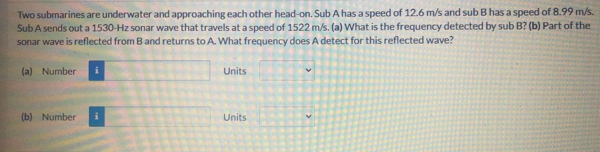 Two submarines are underwater and approaching each other head-on. Sub A has a speed of 12.6 m/s and sub B has a speed of 8.99 m/s.
Sub A sends out a 1530-Hz sonar wave that travels at a speed of 1522 m/s. (a) What is the frequency detected by sub B? (b) Part of the
sonar wave is reflected fromB and returns to A. What frequency does A detect for this reflected wave?
(a) Number
Units
(b) Number
Units
