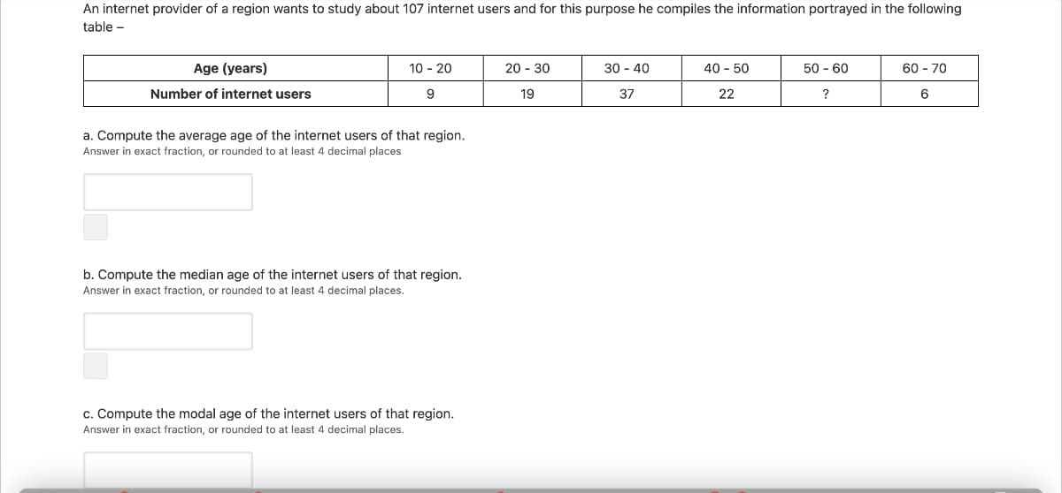 An internet provider of a region wants to study about 107 internet users and for this purpose he compiles the information portrayed in the following
table -
Age (years)
10 - 20
20 - 30
30 - 40
40 - 50
50 - 60
60 - 70
Number of internet users
9
19
37
22
?
6
a. Compute the average age of the internet users of that region.
Answer in exact fraction, or rounded to at least 4 decimal places
b. Compute the median age of the internet users of that region.
Answer in exact fraction, or rounded to at least 4 decimal places.
c. Compute the modal age of the internet users of that region.
Answer in exact fraction, or rounded to at least 4 decimal places.
