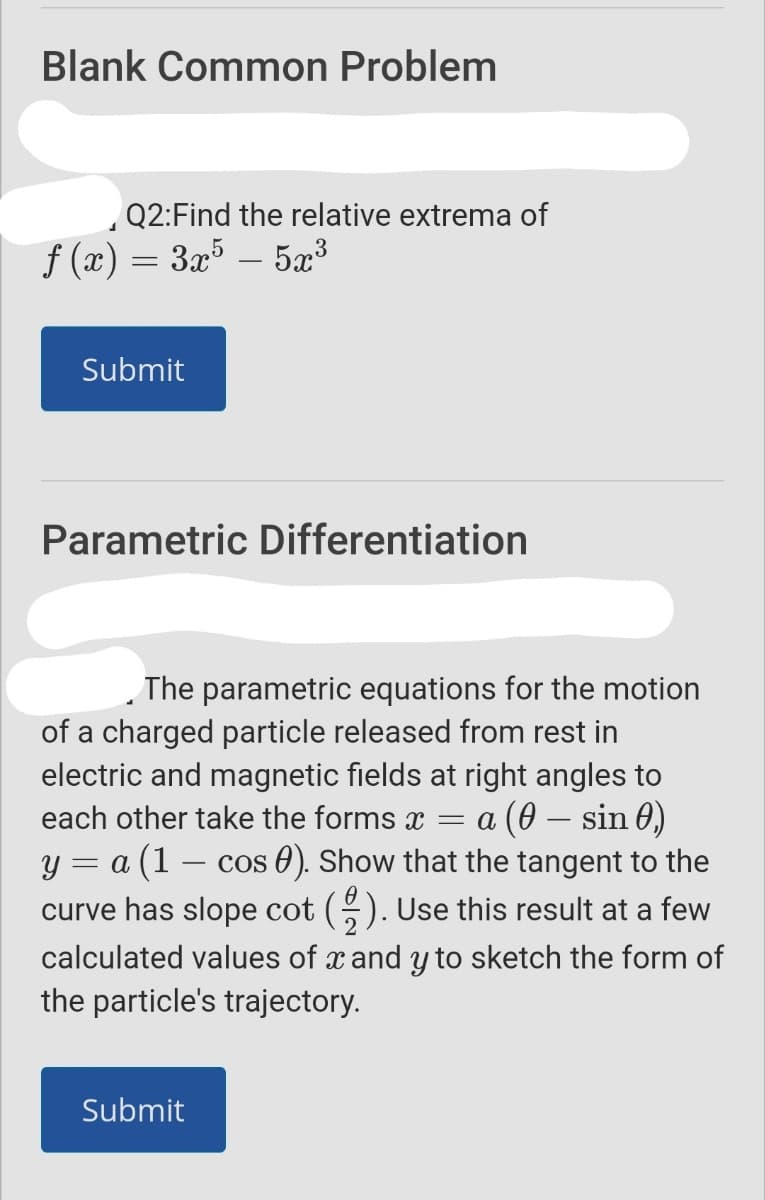 Blank Common Problem
,Q2:Find the relative extrema of
f (x) = 3x5 – 5x³
-
Submit
Parametric Differentiation
The parametric equations for the motion
of a charged particle released from rest in
electric and magnetic fields at right angles to
= a (0 – sin 0)
y = a (1 – cos 0). Show that the tangent to the
curve has slope cot (). Use this result at a few
each other take the forms x
calculated values of x and y to sketch the form of
the particle's trajectory.
Submit
