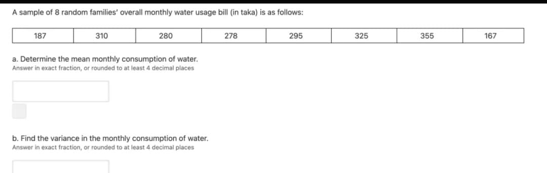 A sample of 8 random families' overall monthly water usage bill (in taka) is as follows:
187
310
280
278
295
325
355
167
a. Determine the mean monthly consumption of water.
Answer in exact fraction, or rounded to at least 4 decimal places
b. Find the variance in the monthly consumption of water.
Answer in exact fraction, or rounded to at least 4 decimal places
