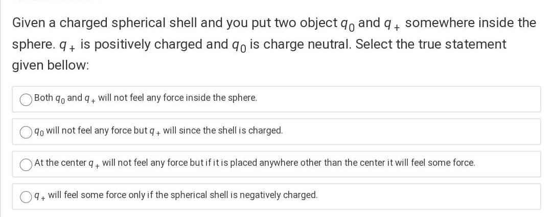 Given a charged spherical shell and you put two object qo and q4 somewhere inside the
sphere. q+ is positively charged and qo is charge neutral. Select the true statement
given bellow:
Both
and
will not feel any force inside the sphere.
9o will not feel any force but q, will since the shell is charged.
At the center q+ will not feel any force but if it is placed anywhere other than the center it will feel some force.
9+ will feel some force only if the spherical shell is negatively charged.
