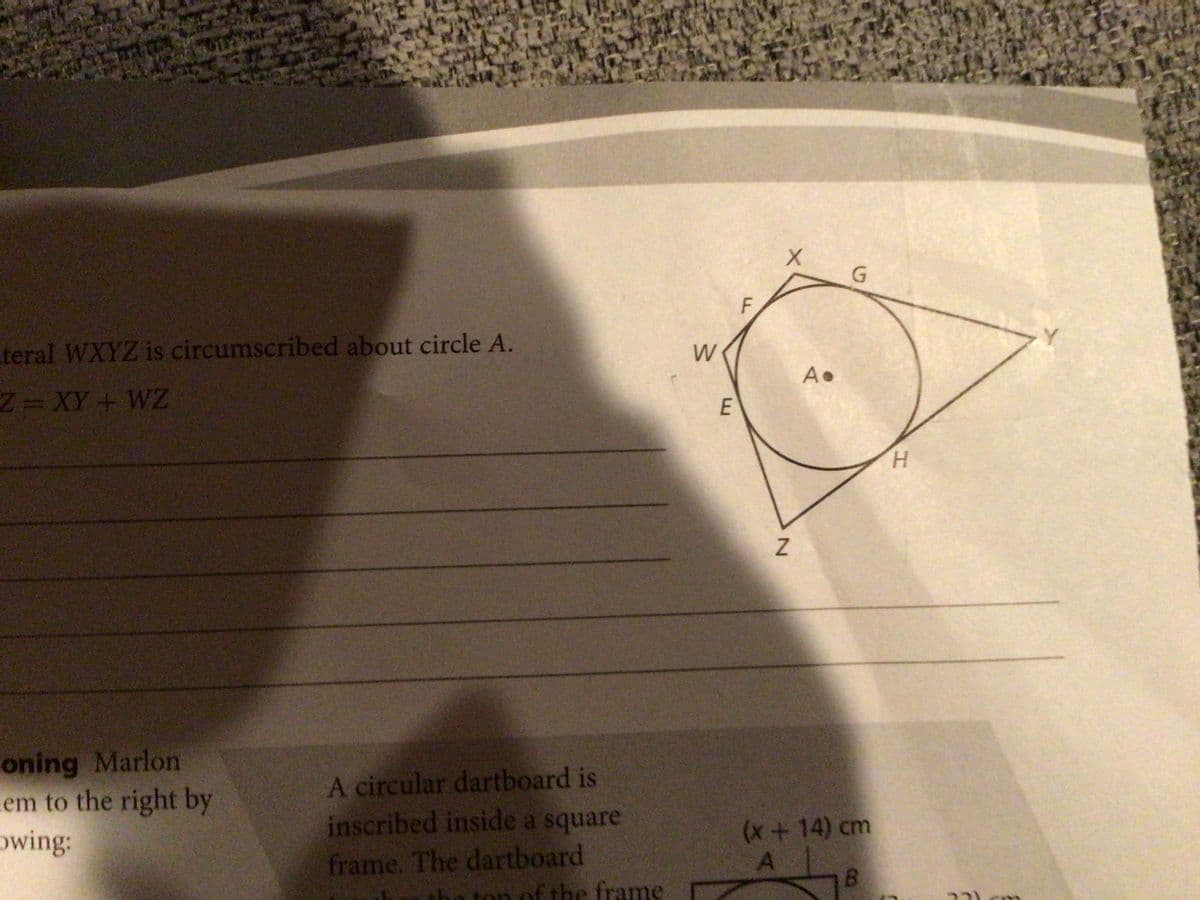 G
F
teral WXYZ is circumscribed about circle A.
W
Z=XY+ WZ
E
H
oning Marlon
em to the right by
owing:
A circular dartboard is
inscribed inside a square
frame. The dartboard
Z
(x + 14) cm
A
fram