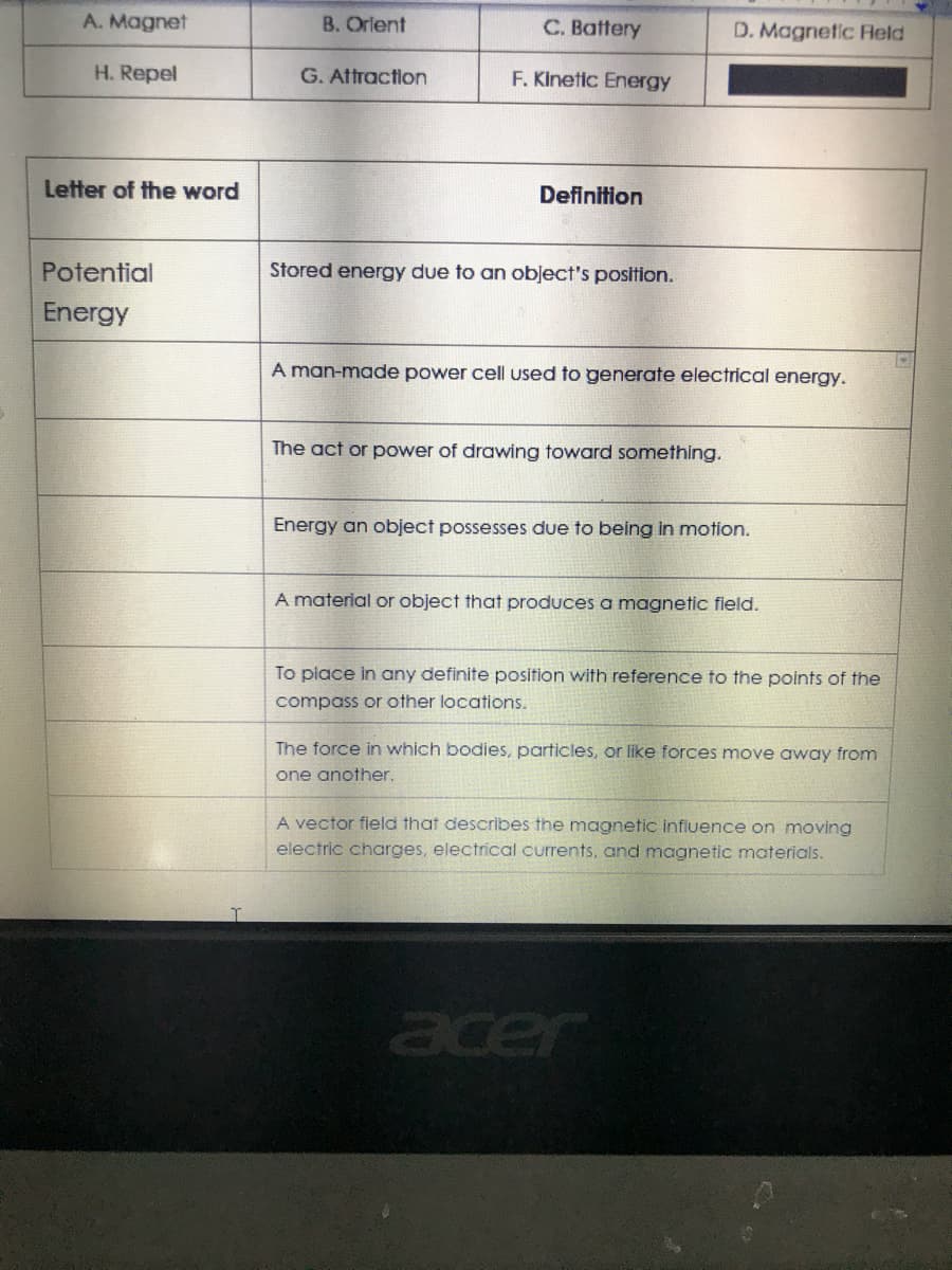 A. Magnet
B. Orlent
C. Battery
D. Magnetic Held
H. Repel
G. Attraction
F. Kinetic Energy
Letter of the word
Definition
Potential
Stored energy due to an object's position.
Energy
A man-made power cell used to generate electrical energy.
The act or power of drawing toward something.
Energy an object possesses due to being in motion.
A material or object that produces a magnetic field.
To place in any definite position with reference to the points of the
compass or other locations.
The force in which bodies, particles, or like forces move away from
one another.
A vector field that describes the magnetic influence on moving
electric charges, electrical currents, and magnetic materials.
acer
