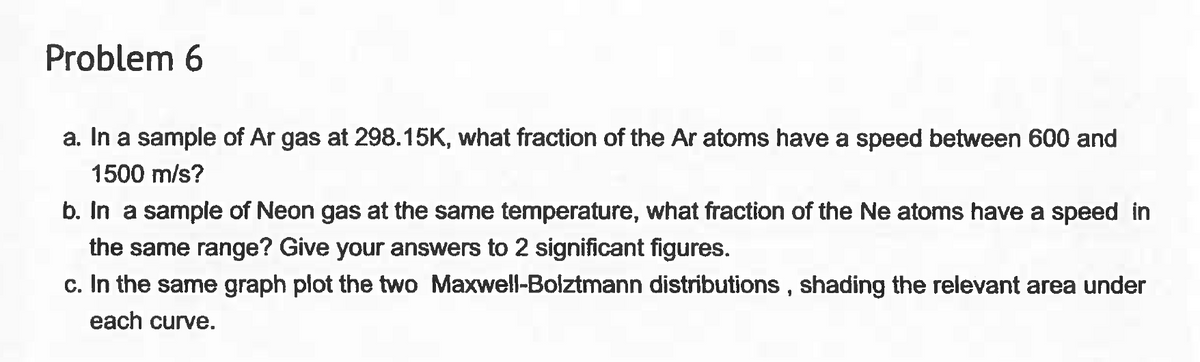 Problem 6
a. In a sample of Ar gas at 298.15K, what fraction of the Ar atoms have a speed between 600 and
1500 m/s?
b. In a sample of Neon gas at the same temperature, what fraction of the Ne atoms have a speed in
the same range? Give your answers to 2 significant figures.
c. In the same graph plot the two Maxwell-Bolztmann distributions, shading the relevant area under
each curve.
