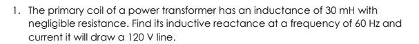 1. The primary coil of a power transformer has an inductance of 30 mH with
negligible resistance. Find its inductive reactance at a frequency of 60 Hz and
current it will draw a 120 V line.
