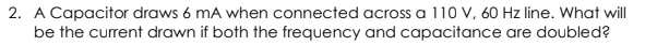 2. A Capacitor draws 6 mA when connected across a 110 V, 60 Hz line. What will
be the current drawn if both the frequency and capacitance are doubled?
