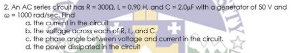 2. An AC series circuit has R = 3000, L = 0.90 H, and C = 2.0uF with a generator of 50 V and
w = 1000 rad/sec. Find
a. the current in the circuit
b. the voltage across each of R, L. and C
c. the phase angle befween voltage and current in the circuit.
d. the power dissipated in the circuit
TY
