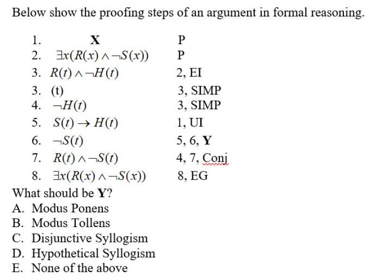 Below show the proofing steps of an argument in formal reasoning.
1.
2. Ix(R(x) ^¬S(x))
X
P
P
3. R()л-Н()
2, EI
3. (t)
4. —Н()
3, SIMP
3, SIMP
5. S(t) → H(t)
1, UI
6. ¬S(1)
5, 6, Y
7. R(t) ^¬S(t)
8. Ix(R(x) ^¬S(x))
4, 7, Conj
8, EG
What should be Y?
A. Modus Ponens
B. Modus Tollens
C. Disjunctive Syllogism
D. Hypothetical Syllogism
E. None of the above
