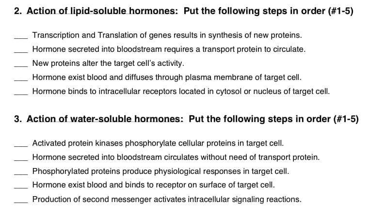 2. Action of lipid-soluble hormones: Put the following steps in order (#1-5)
Transcription and Translation of genes results in synthesis of new proteins.
Hormone secreted into bloodstream requires a transport protein to circulate.
New proteins alter the target cell's activity.
Hormone exist blood and diffuses through plasma membrane of target cell.
Hormone binds to intracellular receptors located in cytosol or nucleus of target cell.
3. Action of water-soluble hormones: Put the following steps in order (#1-5)
Activated protein kinases phosphorylate cellular proteins in target cell.
Hormone secreted into bloodstream circulates without need of transport protein.
Phosphorylated proteins produce physiological responses in target cell.
Hormone exist blood and binds to receptor on surface of target cell.
Production of second messenger activates intracellular signaling reactions.
