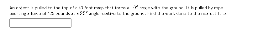 An object is pulled to the top of a 43 foot ramp that forms a 10° angle with the ground. It is pulled by rope
exerting a force of 125 pounds at a 35° angle relative to the ground. Find the work done to the nearest ft-lb.
