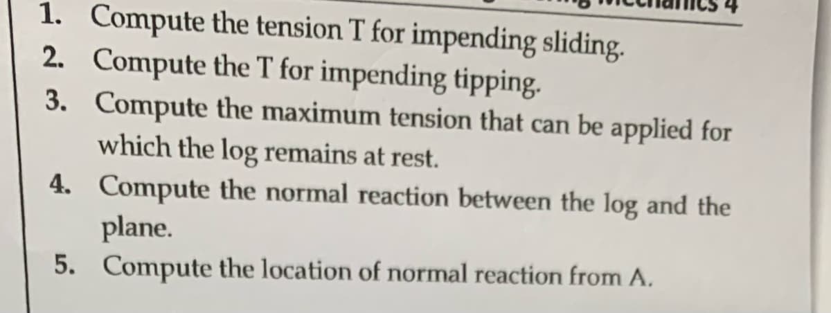 1. Compute the tension T for impending sliding.
2. Compute the T for impending tipping.
3. Compute the maximum tension that can be applied for
which the log remains at rest.
4. Compute the normal reaction between the log and the
plane.
5. Compute the location of normal reaction from A.